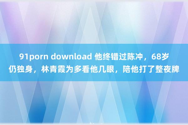 91porn download 他终错过陈冲，68岁仍独身，林青霞为多看他几眼，陪他打了整夜牌