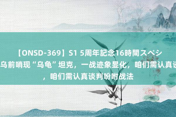 【ONSD-369】S1 5周年記念16時間スペシャル RED 俄乌前哨现“乌龟”坦克，一战迹象显化，咱们需认真谈判吩咐战法