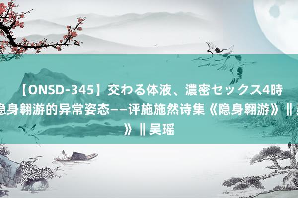 【ONSD-345】交わる体液、濃密セックス4時間 隐身翱游的异常姿态——评施施然诗集《隐身翱游》‖吴瑶