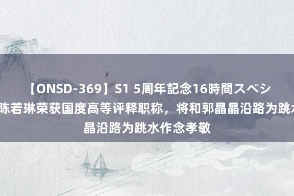 【ONSD-369】S1 5周年記念16時間スペシャル RED 陈若琳荣获国度高等评释职称，将和郭晶晶沿路为跳水作念孝敬