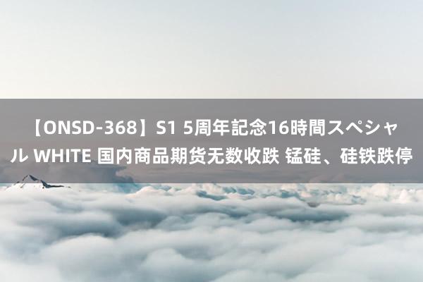 【ONSD-368】S1 5周年記念16時間スペシャル WHITE 国内商品期货无数收跌 锰硅、硅铁跌停