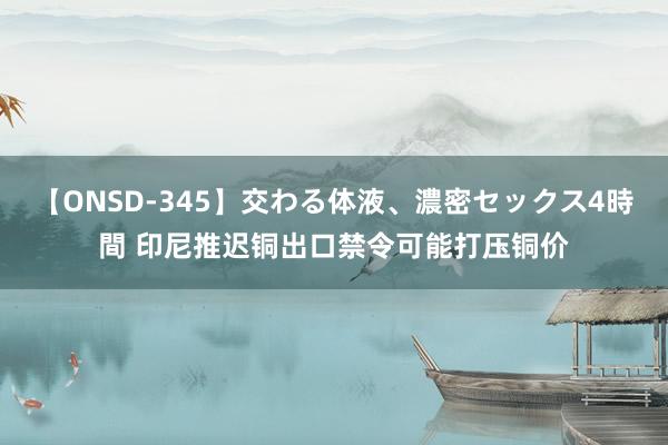 【ONSD-345】交わる体液、濃密セックス4時間 印尼推迟铜出口禁令可能打压铜价