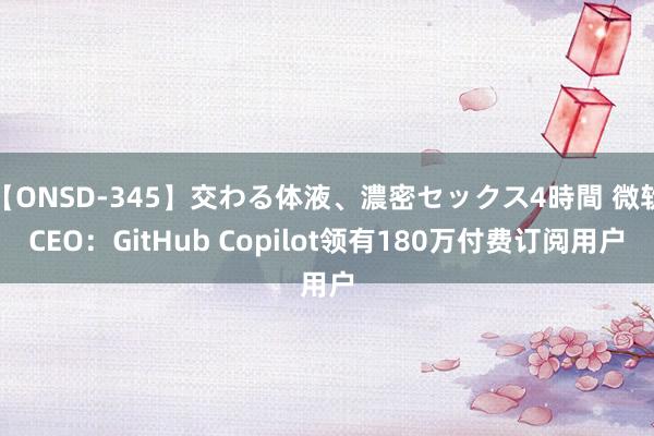 【ONSD-345】交わる体液、濃密セックス4時間 微软CEO：GitHub Copilot领有180万付费订阅用户