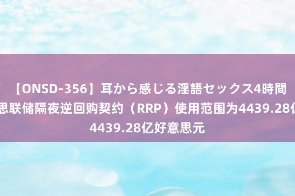 【ONSD-356】耳から感じる淫語セックス4時間 周四好意思联储隔夜逆回购契约（RRP）使用范围为4439.28亿好意思元