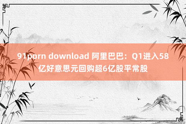 91porn download 阿里巴巴：Q1进入58亿好意思元回购超6亿股平常股