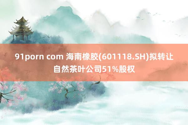 91porn com 海南橡胶(601118.SH)拟转让自然茶叶公司51%股权