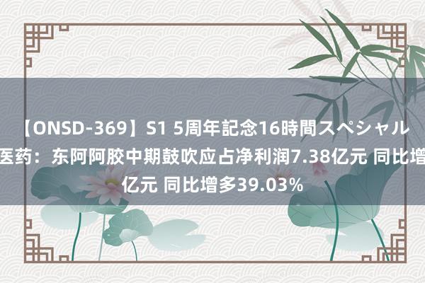 【ONSD-369】S1 5周年記念16時間スペシャル RED 华润医药：东阿阿胶中期鼓吹应占净利润7.38亿元 同比增多39.03%