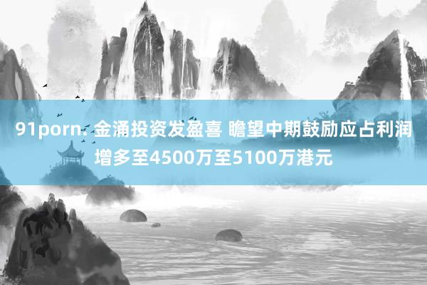 91porn. 金涌投资发盈喜 瞻望中期鼓励应占利润增多至4500万至5100万港元