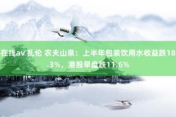 在线av 乱伦 农夫山泉：上半年包装饮用水收益跌18.3%，港股早盘跌11.6%