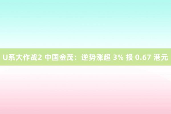 U系大作战2 中国金茂：逆势涨超 3% 报 0.67 港元