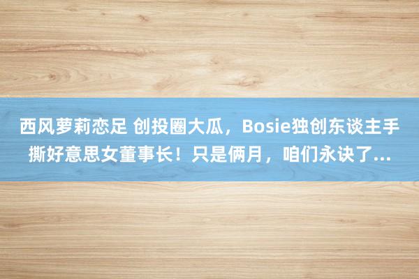 西风萝莉恋足 创投圈大瓜，Bosie独创东谈主手撕好意思女董事长！只是俩月，咱们永诀了...