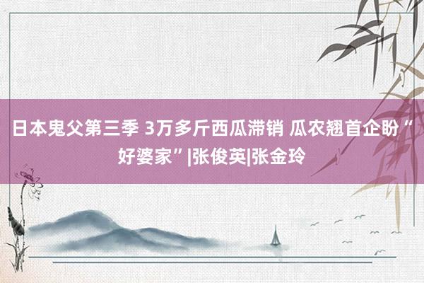 日本鬼父第三季 3万多斤西瓜滞销 瓜农翘首企盼“好婆家”|张俊英|张金玲