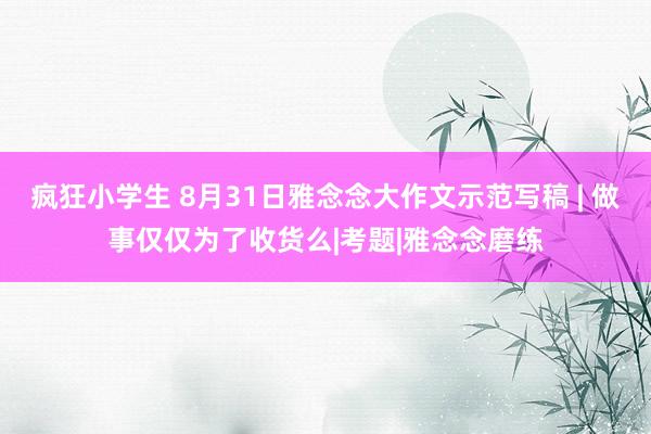 疯狂小学生 8月31日雅念念大作文示范写稿 | 做事仅仅为了收货么|考题|雅念念磨练