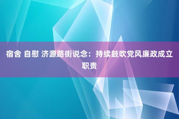 宿舍 自慰 济源路街说念：持续鼓吹党风廉政成立职责