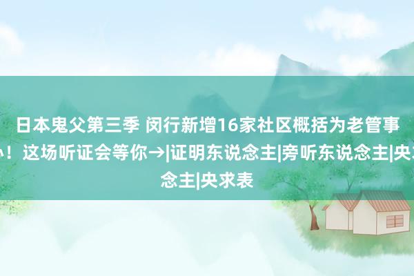 日本鬼父第三季 闵行新增16家社区概括为老管事中心！这场听证会等你→|证明东说念主|旁听东说念主|央求表