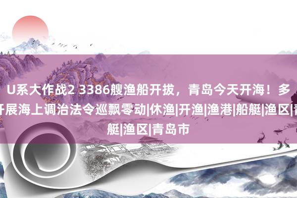 U系大作战2 3386艘渔船开拔，青岛今天开海！多部门开展海上调治法令巡飘零动|休渔|开渔|渔港|船艇|渔区|青岛市