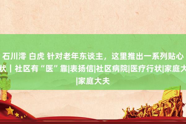 石川澪 白虎 针对老年东谈主，这里推出一系列贴心行状｜社区有“医”靠|表扬信|社区病院|医疗行状|家庭大夫