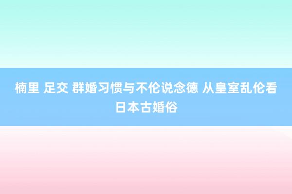 楠里 足交 群婚习惯与不伦说念德 从皇室乱伦看日本古婚俗