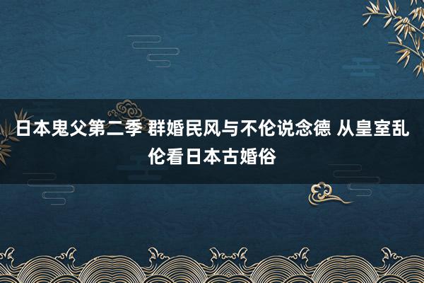 日本鬼父第二季 群婚民风与不伦说念德 从皇室乱伦看日本古婚俗