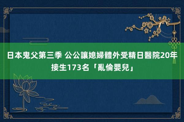 日本鬼父第三季 公公讓媳婦體外受精　日醫院20年接生173名「亂倫嬰兒」