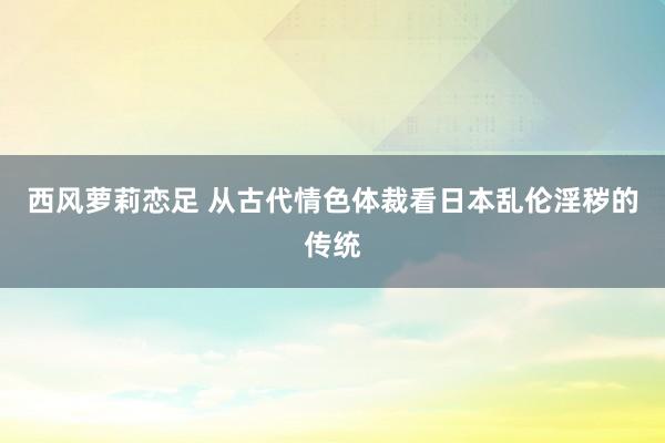 西风萝莉恋足 从古代情色体裁看日本乱伦淫秽的传统