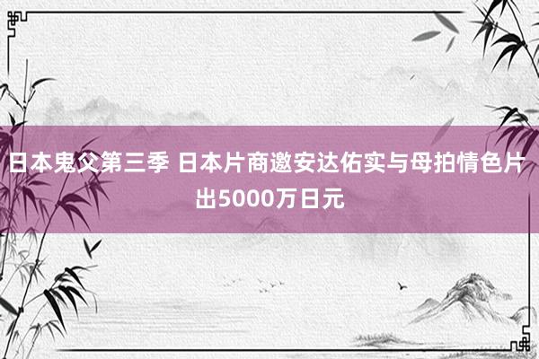 日本鬼父第三季 日本片商邀安达佑实与母拍情色片 出5000万日元