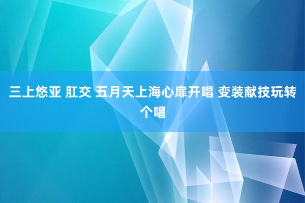 三上悠亚 肛交 五月天上海心扉开唱 变装献技玩转个唱