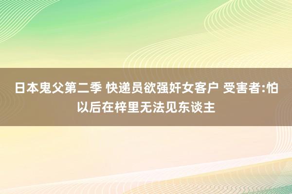 日本鬼父第二季 快递员欲强奸女客户 受害者:怕以后在梓里无法见东谈主