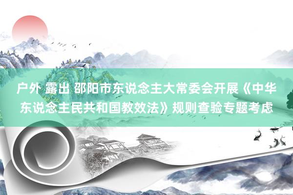 户外 露出 邵阳市东说念主大常委会开展《中华东说念主民共和国教效法》规则查验专题考虑