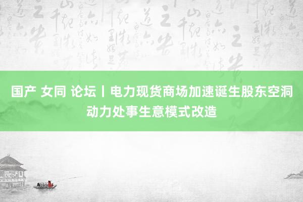 国产 女同 论坛丨电力现货商场加速诞生股东空洞动力处事生意模式改造