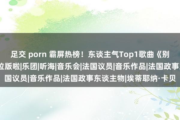 足交 porn 霸屏热榜！东谈主气Top1歌曲《别离开出花》上线阿卡贝拉版啦|乐团|听海|音乐会|法国议员|音乐作品|法国政事东谈主物|埃蒂耶纳·卡贝