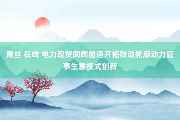 黑丝 在线 电力现货阛阓加速开拓鼓动轮廓动力管事生意模式创新