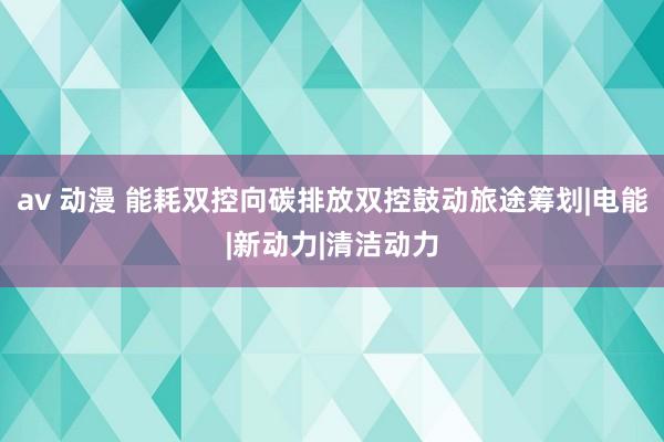 av 动漫 能耗双控向碳排放双控鼓动旅途筹划|电能|新动力|清洁动力