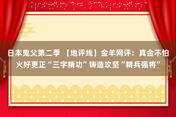 日本鬼父第二季 【地评线】金羊网评：真金不怕火好更正“三字精功”铸造攻坚“精兵强将”