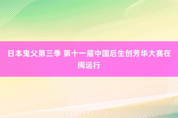 日本鬼父第三季 第十一届中国后生创芳华大赛在闽运行