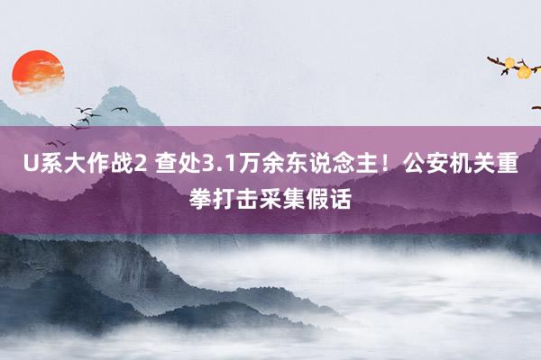 U系大作战2 查处3.1万余东说念主！公安机关重拳打击采集假话