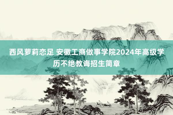 西风萝莉恋足 安徽工商做事学院2024年高级学历不绝教诲招生简章