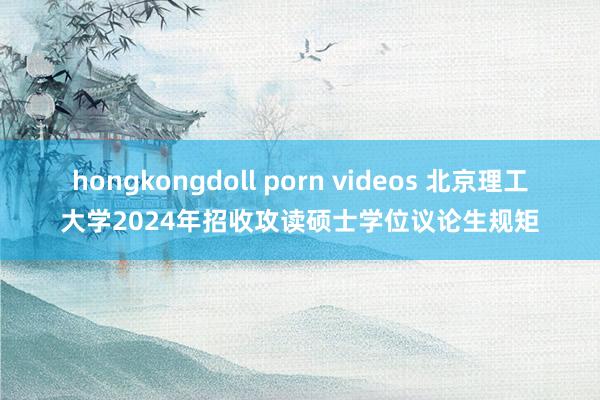 hongkongdoll porn videos 北京理工大学2024年招收攻读硕士学位议论生规矩