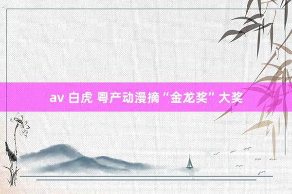 av 白虎 粤产动漫摘“金龙奖”大奖