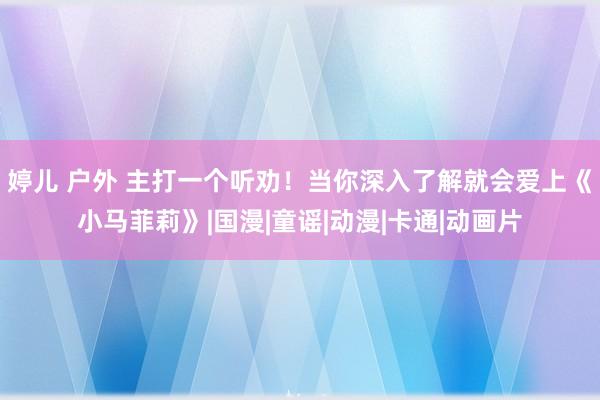 婷儿 户外 主打一个听劝！当你深入了解就会爱上《小马菲莉》|国漫|童谣|动漫|卡通|动画片