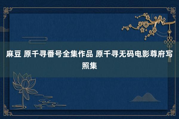 麻豆 原千寻番号全集作品 原千寻无码电影尊府写照集