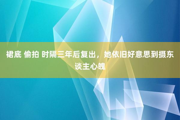 裙底 偷拍 时隔三年后复出，她依旧好意思到摄东谈主心魄