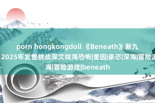 porn hongkongdoll 《Beneath》新九游预报发布，2025年发售挑战深文娱海恐怖|奎因|豪恣|深海|冒险游戏|beneath